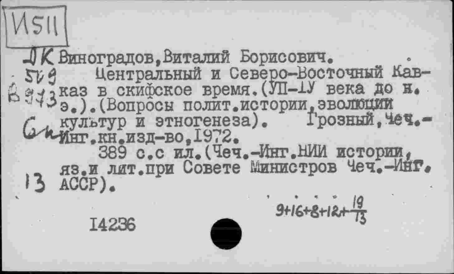 ﻿И5ІІ
JJ IC Виноградов,Виталий Борисович.
£ Центральный и Северо-Восточный Кав-йй42каз в скифское время.(УП-1У века до н.
э. ).(Вопросы полит.истории,ЭВОЛЮЦИЙ г . культур и этногенеза). Грозный,Чеч*-^Мінг. кн .изд-во, 1972.
389 с.с ил.(Чеч.-Инг.ВИИ истории, w яз.и лит.при Совете Шшистров Чеч.-ИнГ« ß АССР).
14236